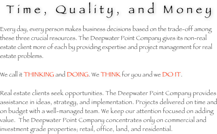 Time, Quality, and Money

Every day, every person makes business decisions based on the trade-off among these three crucial resources. The Deepwater Point Company gives its non-real estate client more of each by providing expertise and project management for real estate problems.

We call it THINKING and DOING. We THINK for you and we DO IT.

Real estate clients seek opportunities. The Deepwater Point Company provides assistance in ideas, strategy, and implementation. Projects delivered on time and on budget with a well-managed team. We keep our attention focused on adding value.  The Deepwater Point Company concentrates only on commercial and investment grade properties; retail, office, land, and residential.

       